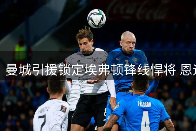 曼城引援锁定埃弗顿锋线悍将 恩迪亚耶转会意愿强烈